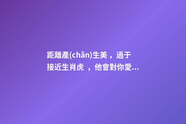 距離產(chǎn)生美，過于接近生肖虎，他會對你愛理不理